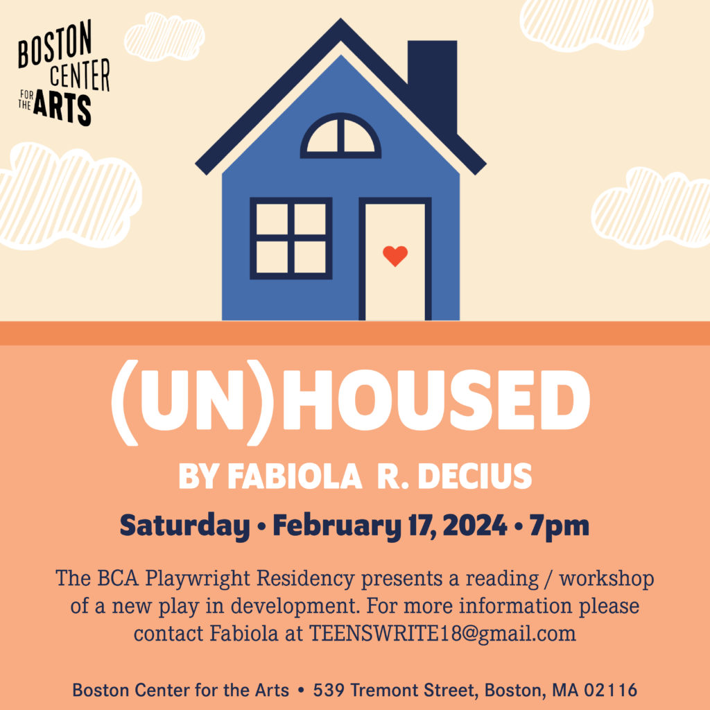 A scene with a cream-colored sky with white clouds and peach ground below. A lone, blue house sits in the middle of the frame with a heart in the doorway. The show details are below as such: (UN)HOUSED, by Fabiola R. Decius, Saturday, February 17, 2024 at 7 pm. The BCA Playwright Residency presents a reading/workshop of a new play in development. For more information please contact Fabiola at TEENSWRITE18@gmail.com. At the bottom is says Boston Center for the Arts at 519 Tremont Street, Boston, MA 02116